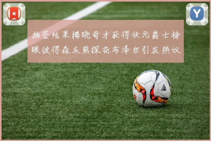 抽签结果揭晓奇才获得状元爵士榜眼彼得森灰熊探花布泽尔引发热议