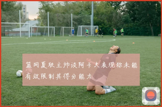 篮网夏联主帅谈阿卡夫表现称未能有效限制其得分能力