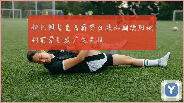 姆巴佩与皇马薪资分歧加剧续约谈判前景引发广泛关注