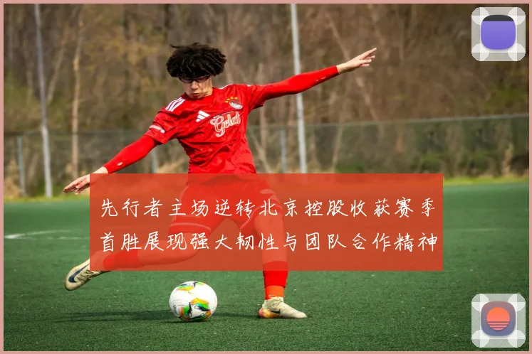 先行者主场逆转北京控股收获赛季首胜展现强大韧性与团队合作精神