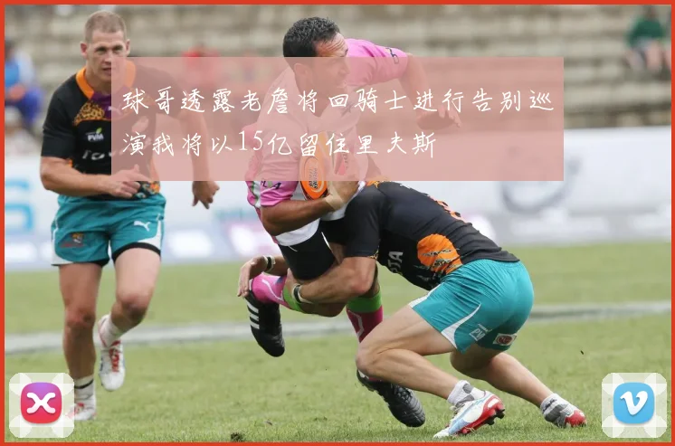 球哥透露老詹将回骑士进行告别巡演我将以15亿留住里夫斯