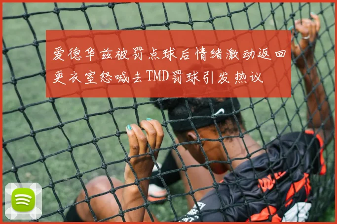 爱德华兹被罚点球后情绪激动返回更衣室怒喊去TMD罚球引发热议