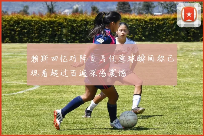 赖斯回忆对阵皇马任意球瞬间称已观看超过百遍深感震撼