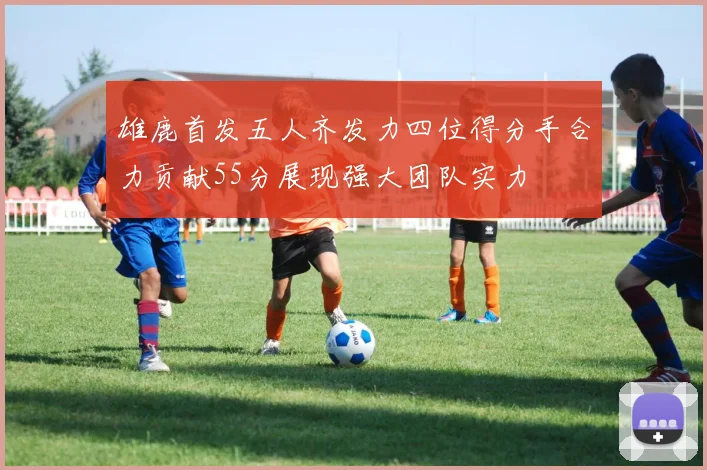 雄鹿首发五人齐发力四位得分手合力贡献55分展现强大团队实力