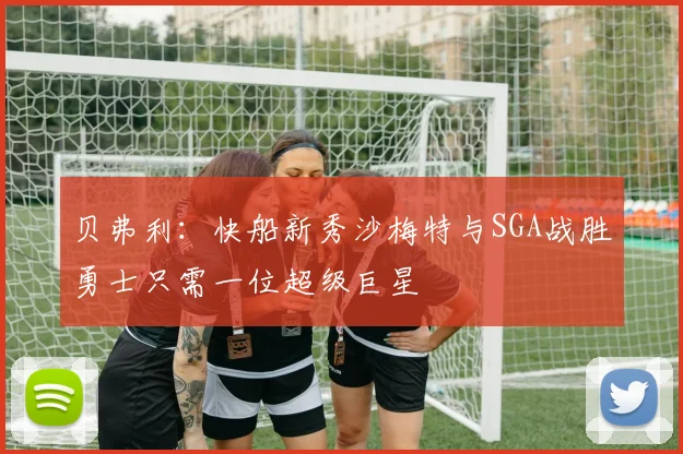 贝弗利：快船新秀沙梅特与SGA战胜勇士只需一位超级巨星