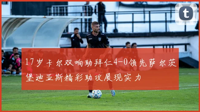 17岁卡尔双响助拜仁4-0领先萨尔茨堡迪亚斯精彩助攻展现实力