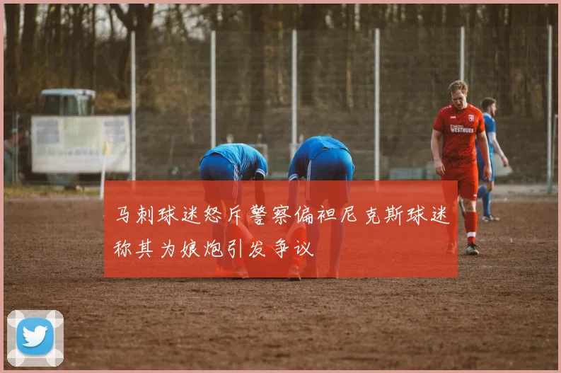马刺球迷怒斥警察偏袒尼克斯球迷称其为娘炮引发争议