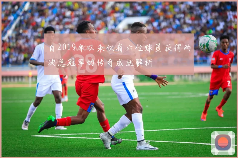 自2019年以来仅有六位球员获得两次总冠军的传奇成就解析