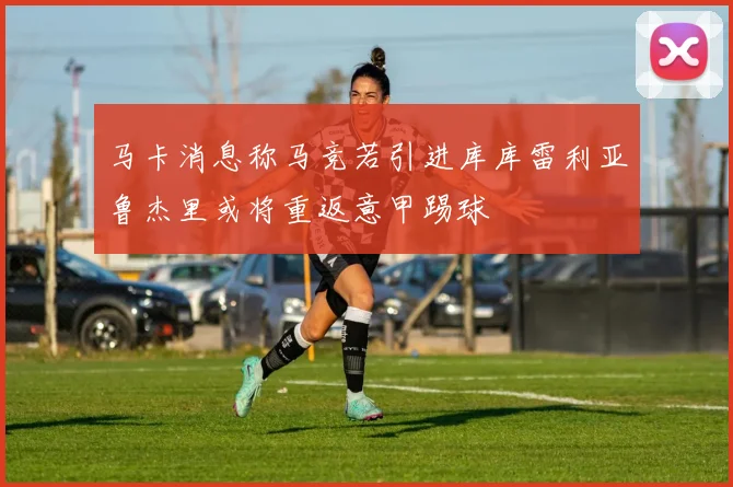 马卡消息称马竞若引进库库雷利亚鲁杰里或将重返意甲踢球