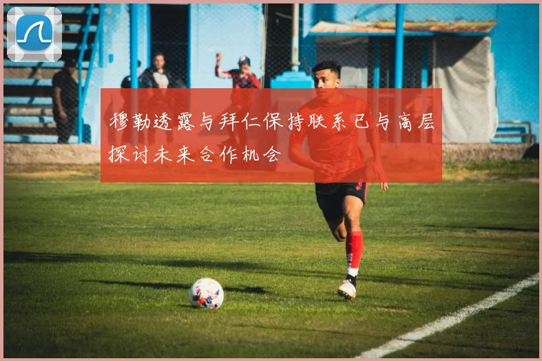 穆勒透露与拜仁保持联系已与高层探讨未来合作机会