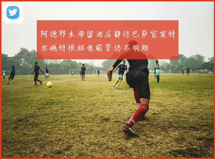 阿德耶米滞留酒店静待巴萨官宣特尔施特根租借前景仍不明朗