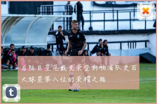 后防巨星范戴克荣登利物浦队史百大球星第八位的荣耀之路