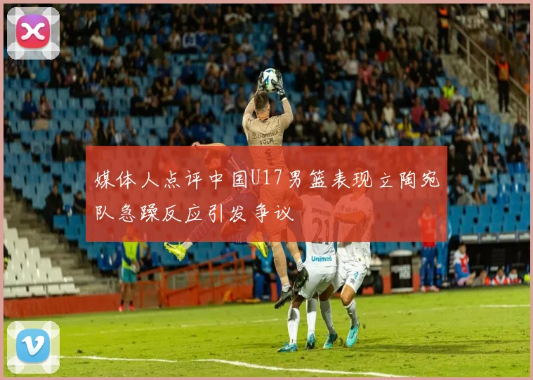 媒体人点评中国U17男篮表现立陶宛队急躁反应引发争议