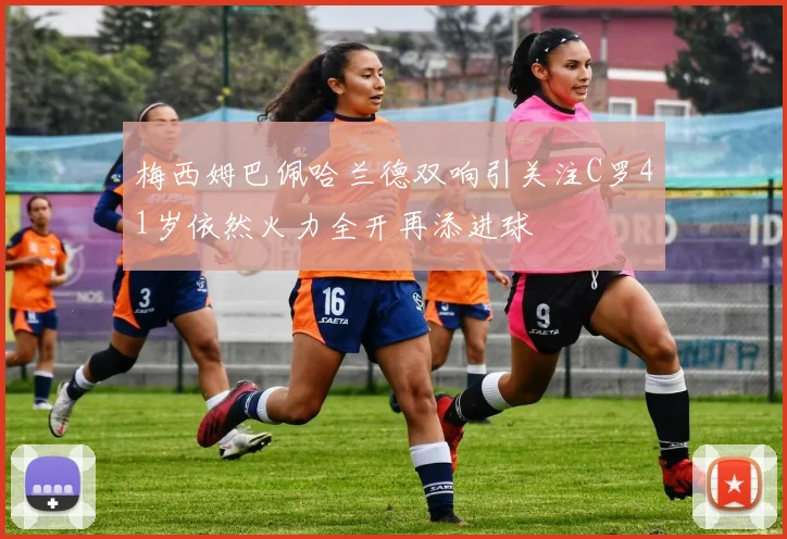 梅西姆巴佩哈兰德双响引关注C罗41岁依然火力全开再添进球