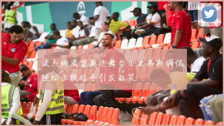 波杰姆渴望奥运舞台小里弗斯调侃轻松击败对手引发狂笑