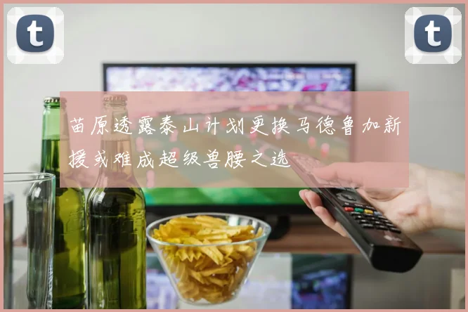 苗原透露泰山计划更换马德鲁加新援或难成超级兽腰之选