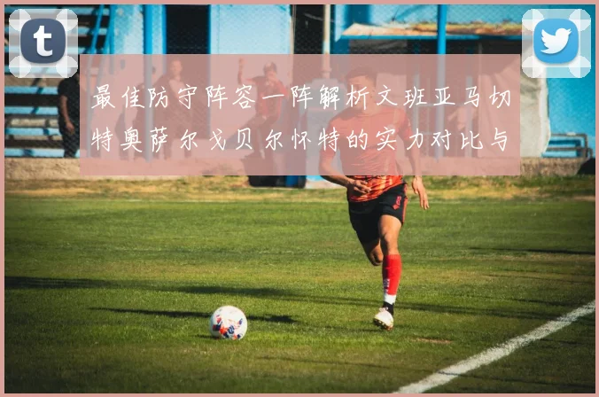 最佳防守阵容一阵解析文班亚马切特奥萨尔戈贝尔怀特的实力对比与展望