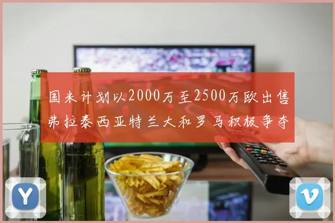 国米计划以2000万至2500万欧出售弗拉泰西亚特兰大和罗马积极争夺