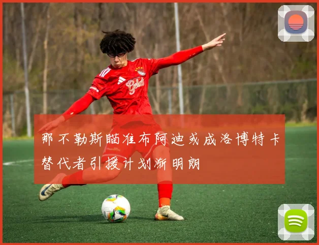 那不勒斯瞄准布阿迪或成洛博特卡替代者引援计划渐明朗