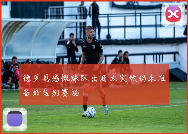 德罗恩感慨球队出局太突然仍未准备好告别赛场