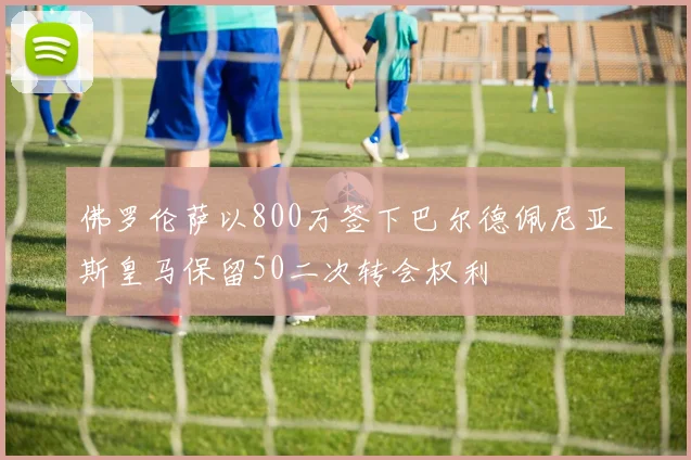 佛罗伦萨以800万签下巴尔德佩尼亚斯皇马保留50二次转会权利
