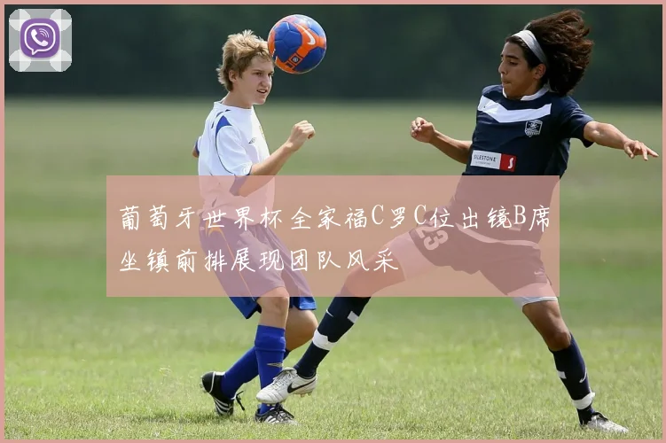 葡萄牙世界杯全家福C罗C位出镜B席坐镇前排展现团队风采