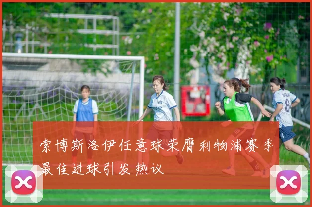 索博斯洛伊任意球荣膺利物浦赛季最佳进球引发热议