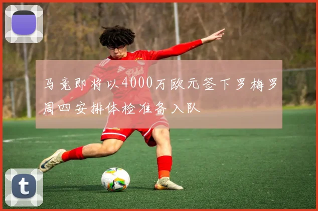 马竞即将以4000万欧元签下罗梅罗周四安排体检准备入队