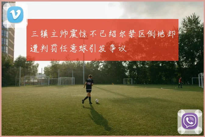 三镇主帅震惊不已绍尔禁区倒地却遭判罚任意球引发争议