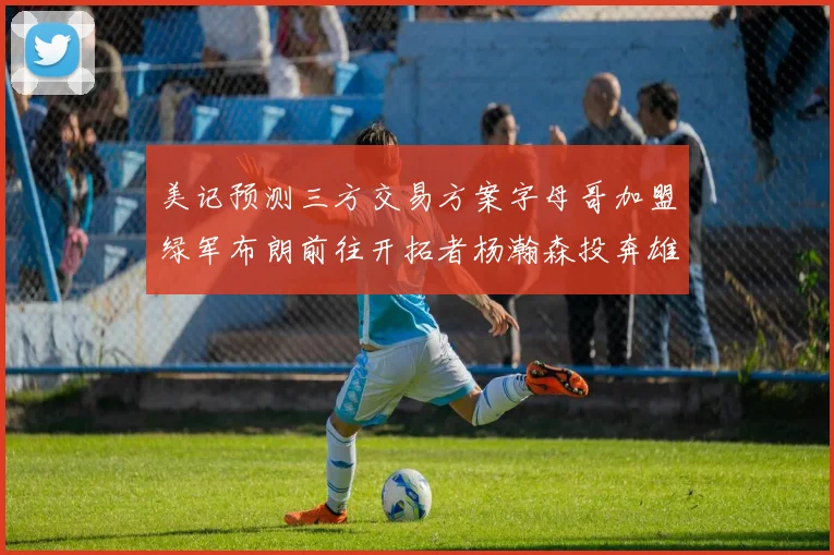 美记预测三方交易方案字母哥加盟绿军布朗前往开拓者杨瀚森投奔雄鹿