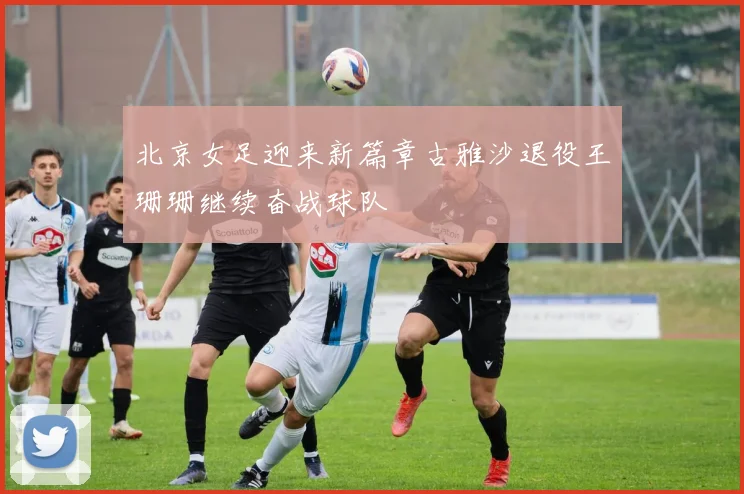 北京女足迎来新篇章古雅沙退役王珊珊继续奋战球队