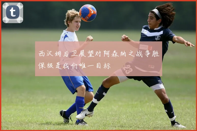 西汉姆后卫展望对阿森纳之战争胜保级是我们唯一目标