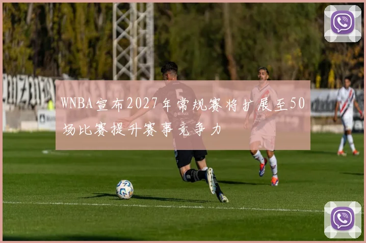 WNBA宣布2027年常规赛将扩展至50场比赛提升赛事竞争力