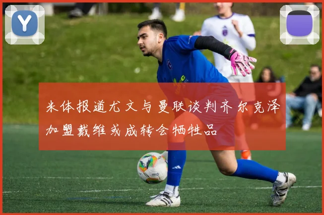 米体报道尤文与曼联谈判齐尔克泽加盟戴维或成转会牺牲品